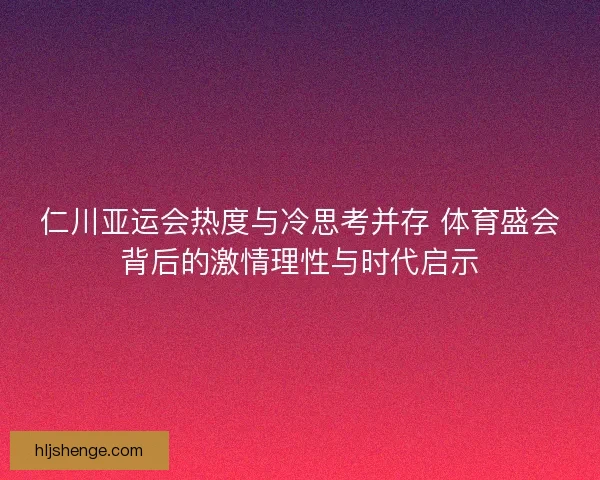仁川亚运会热度与冷思考并存 体育盛会背后的激情理性与时代启示