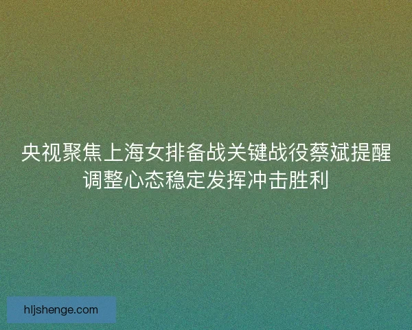 央视聚焦上海女排备战关键战役蔡斌提醒调整心态稳定发挥冲击胜利